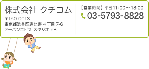 株式会社クチコム〒150-0013東京都渋谷区恵比寿4丁目7-6 アーバンエビススタジオ5B【営業時間】平日10:00～18:00【電話番号】03-5793-8828