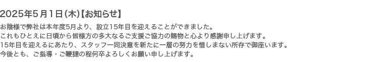 2025年5月1日【お知らせ】お陰様で弊社は本年度5月より、設立15年目を迎えることができました。これもひとえに日頃から皆様方の多大なるご支援ご協力の賜物と心より感謝申し上げます。15年目を迎えるにあたり、スタッフ一同決意を新たに一層の努力を惜しまない所存で御座います。今後とも、ご指導・ご鞭撻の程何卒よろしくお願い申し上げます。