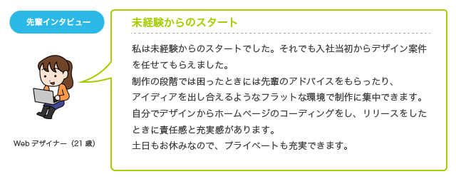 私は未経験からのスタートでした。それでも入社当初からデザイン案件を任せてもらえました。制作の段階では困ったときには先輩のアドバイスをもらったり、アイディアを出し合えるようなフラットな環境で制作に集中できます。自分でデザインからホームページのコーディングをし、リリースをしたときに責任感と充実感があります。土日もお休みなので、プライベートも充実できます。