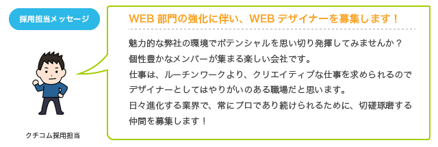 魅力的な弊社の環境でポテンシャルを思い切り発揮してみませんか?個性豊かなメンバーが集まる楽しい会社です。仕事は、ルーチンワークより、クリエイティブな仕事を求められるのでデザイナーとしてはやりがいのある職場だと思います。日々進化する業界で、常にプロであり続けられるために、切磋琢磨する仲間を募集します！